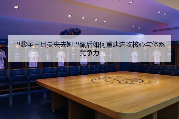 巴黎圣日耳曼失去姆巴佩后如何重建进攻核心与体系竞争力