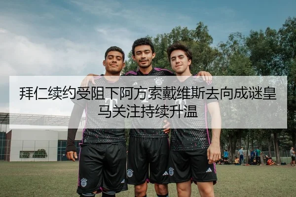 拜仁续约受阻下阿方索戴维斯去向成谜皇马关注持续升温