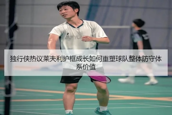 独行侠热议莱夫利护框成长如何重塑球队整体防守体系价值