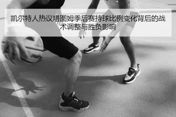 凯尔特人热议塔图姆季后赛持球比例变化背后的战术调整与胜负影响