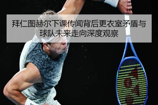 拜仁图赫尔下课传闻背后更衣室矛盾与球队未来走向深度观察