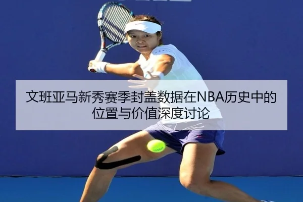 文班亚马新秀赛季封盖数据在NBA历史中的位置与价值深度讨论