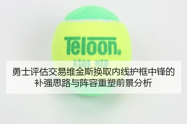 勇士评估交易维金斯换取内线护框中锋的补强思路与阵容重塑前景分析