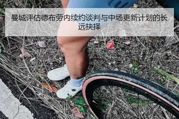 曼城评估德布劳内续约谈判与中场更新计划的长远抉择