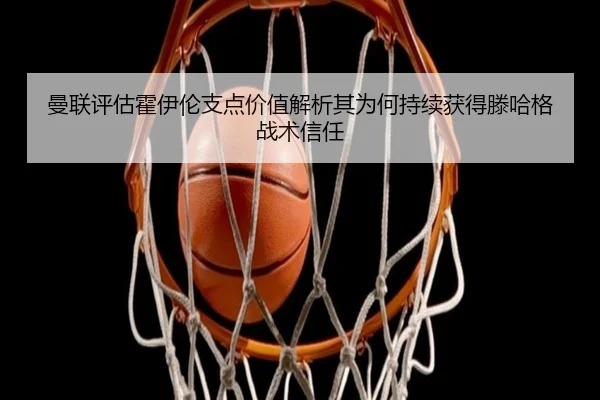 曼联评估霍伊伦支点价值解析其为何持续获得滕哈格战术信任