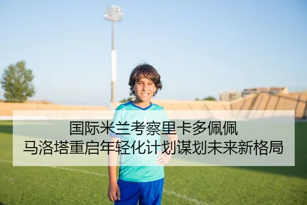 国际米兰考察里卡多佩佩 马洛塔重启年轻化计划谋划未来新格局